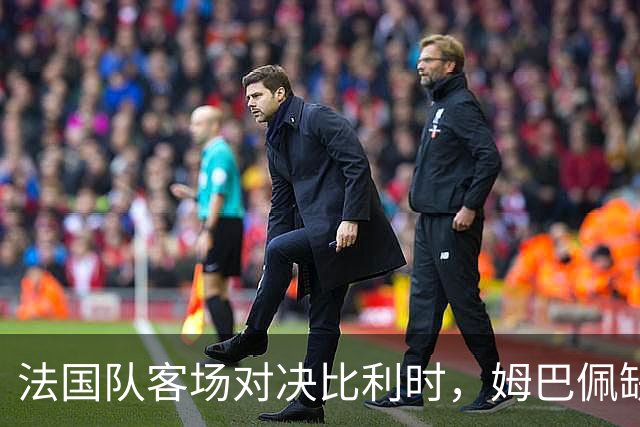 法国队客场对决比利时，姆巴佩缺席惹关注